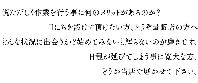 慌ただしく作業を行う事に何のメリットがあるのか？…日にちを設けて頂けない方、どうぞ量販店の方へ　どんな状況に出会うか？始めてみないと解らないのが磨きです。…日程が延びてしまう事に寛大な方、どうか当店で磨かせて下さい。