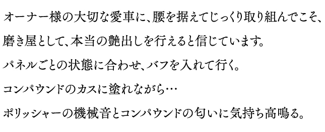 オーナー様の大切な愛車に、腰を据えてじっくり取り組んでこそ、磨き屋として、本当の艶出しを行えると信じています。パネルごとの状態に合わせ、バフを入れて行く。コンパウンドのカスに塗れながら…ポリッシャーの機械音とコンパウンドの匂いに気持ち高鳴る。