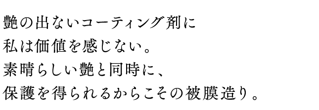 艶の出ないコーティング剤に私は価値を感じない。素晴らしい艶と同時に、保護を得られるからこその被膜造り。