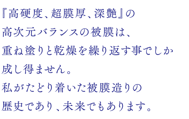 『高硬度、超膜厚、深艶』の高次元バランスの被膜は、重ね塗りと乾燥を繰り返す事でしか成し得ません。私がたどり着いた被膜造りの歴史であり、未来でもあります。